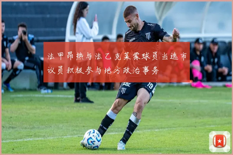 法甲昂热与法乙克莱蒙球员当选市议员积极参与地方政治事务