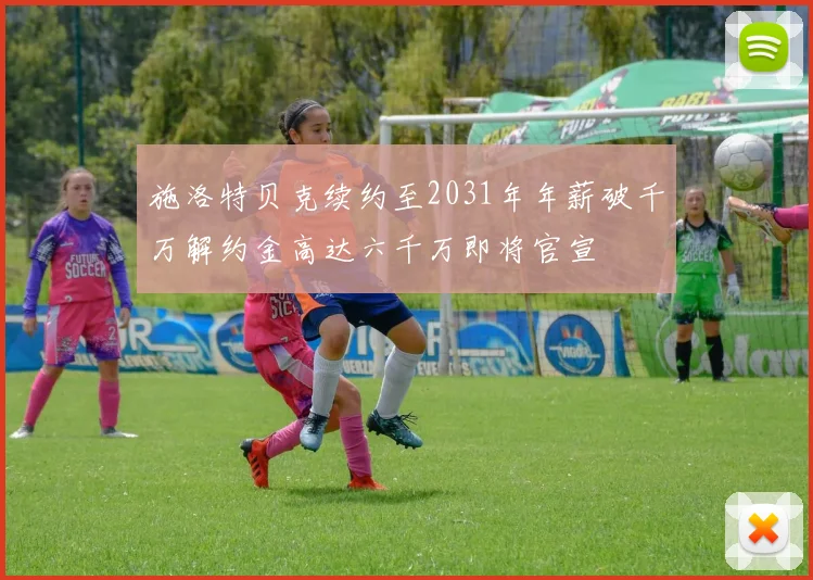 施洛特贝克续约至2031年年薪破千万解约金高达六千万即将官宣