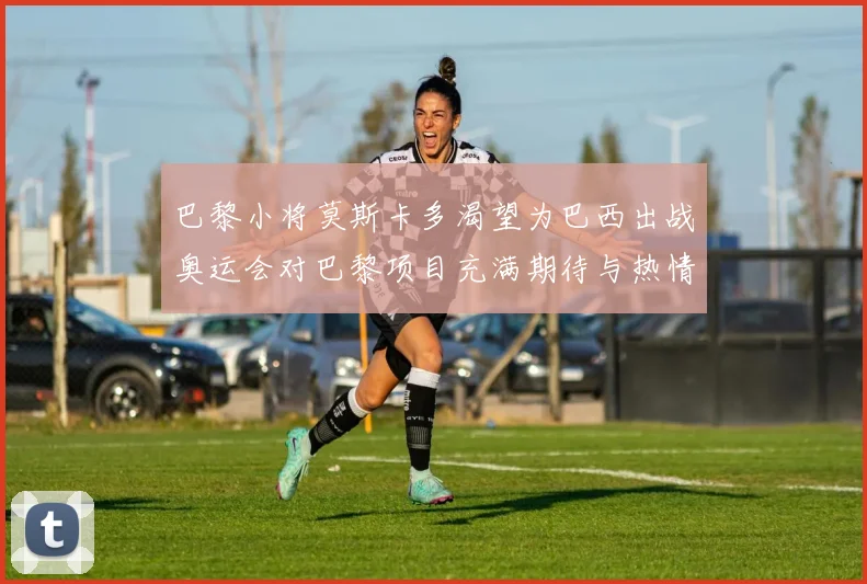 巴黎小将莫斯卡多渴望为巴西出战奥运会对巴黎项目充满期待与热情