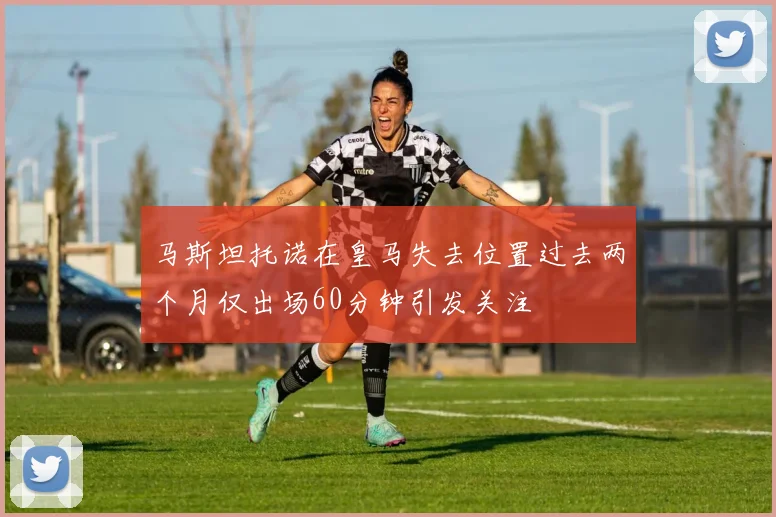 马斯坦托诺在皇马失去位置过去两个月仅出场60分钟引发关注