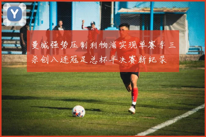 曼城强势压制利物浦实现单赛季三杀创八连冠足总杯半决赛新纪录