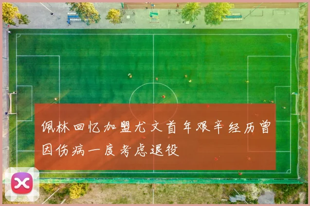 佩林回忆加盟尤文首年艰辛经历曾因伤病一度考虑退役