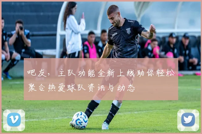 吧友，主队功能全新上线助你轻松聚合热爱球队资讯与动态