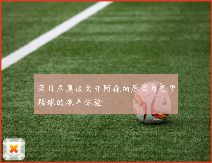若日尼奥谈离开阿森纳原因与巴甲踢球的艰辛体验