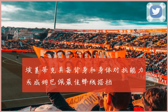 埃基蒂克具备背身和身体对抗能力或成姆巴佩最佳锋线搭档