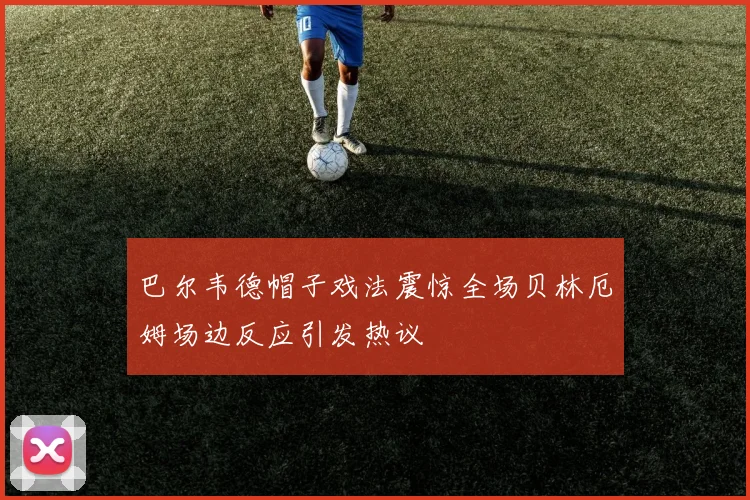 巴尔韦德帽子戏法震惊全场贝林厄姆场边反应引发热议