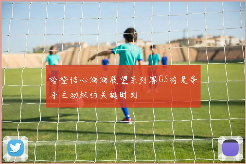 哈登信心满满展望系列赛G5将是争夺主动权的关键时刻
