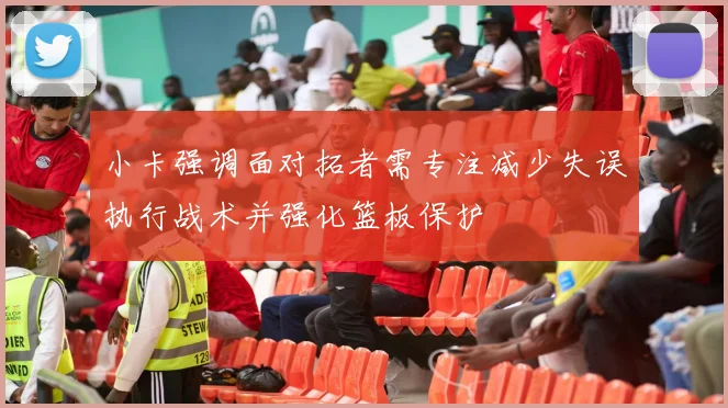 小卡强调面对拓者需专注减少失误执行战术并强化篮板保护