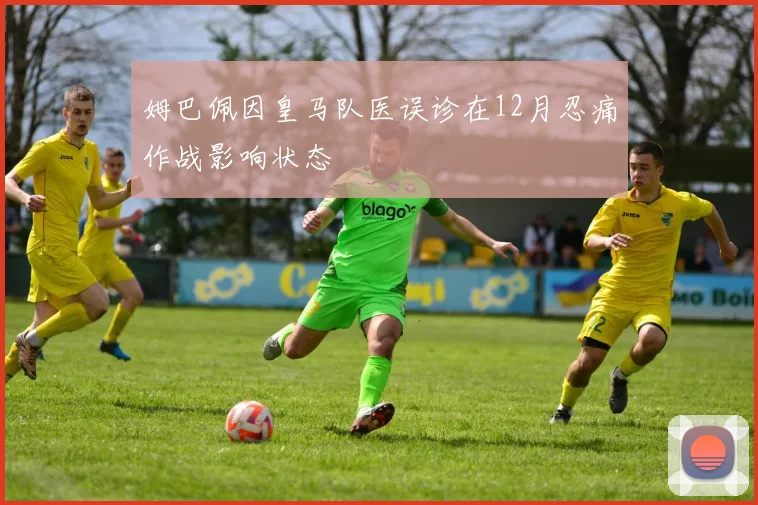 姆巴佩因皇马队医误诊在12月忍痛作战影响状态