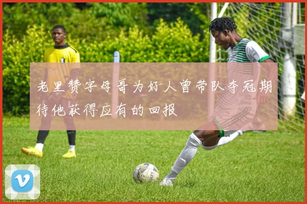 老里赞字母哥为好人曾带队夺冠期待他获得应有的回报