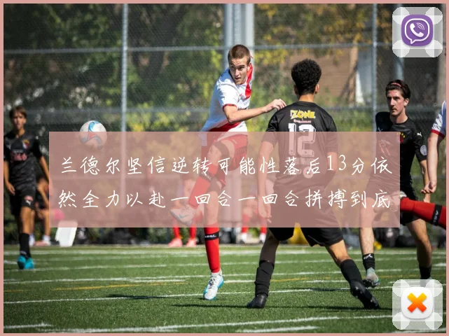 兰德尔坚信逆转可能性落后13分依然全力以赴一回合一回合拼搏到底