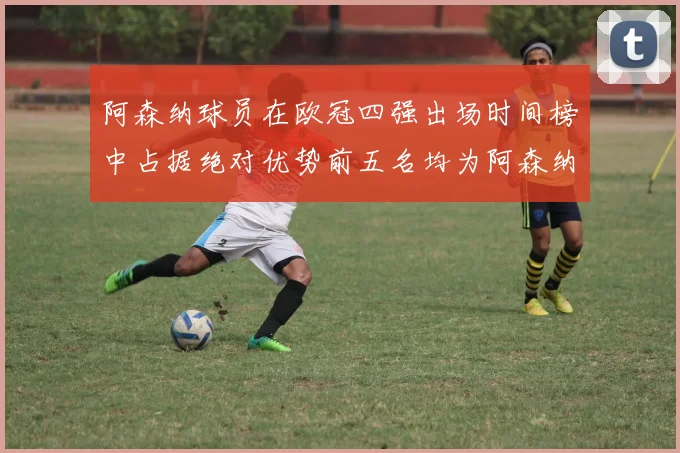 阿森纳球员在欧冠四强出场时间榜中占据绝对优势前五名均为阿森纳球员