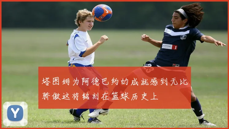 塔图姆为阿德巴约的成就感到无比骄傲这将铭刻在篮球历史上