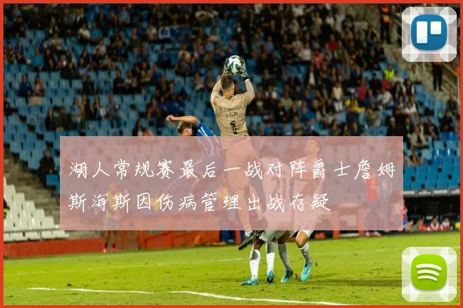 湖人常规赛最后一战对阵爵士詹姆斯海斯因伤病管理出战存疑